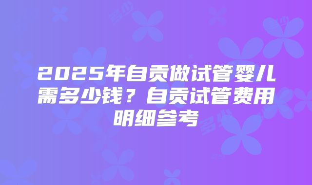 2025年自贡做试管婴儿需多少钱？自贡试管费用明细参考