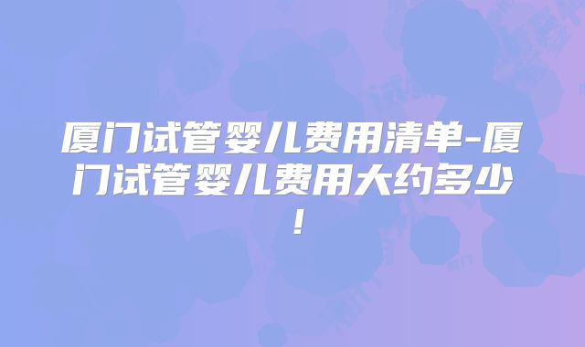 厦门试管婴儿费用清单-厦门试管婴儿费用大约多少!