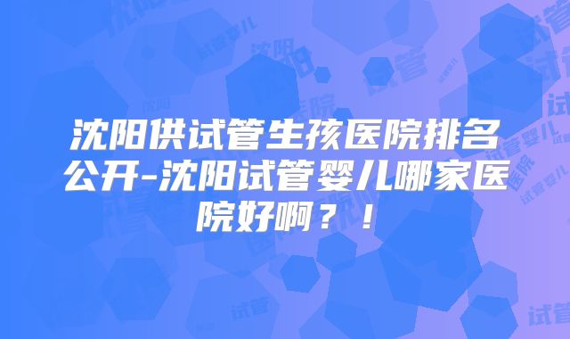 沈阳供试管生孩医院排名公开-沈阳试管婴儿哪家医院好啊？！