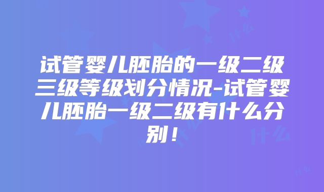 试管婴儿胚胎的一级二级三级等级划分情况-试管婴儿胚胎一级二级有什么分别！