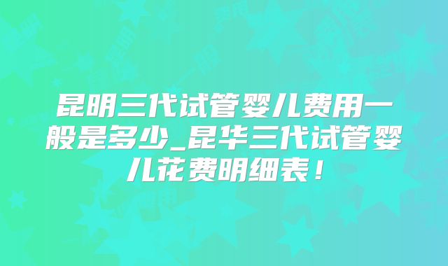 昆明三代试管婴儿费用一般是多少_昆华三代试管婴儿花费明细表！