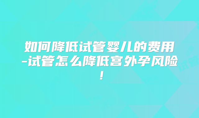 如何降低试管婴儿的费用-试管怎么降低宫外孕风险！