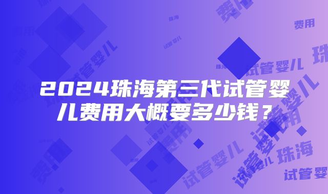 2024珠海第三代试管婴儿费用大概要多少钱？