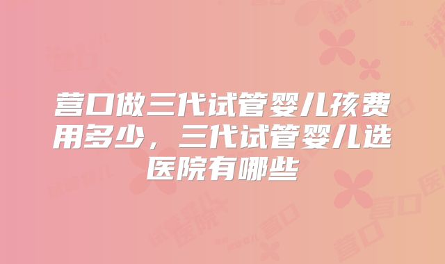 营口做三代试管婴儿孩费用多少，三代试管婴儿选医院有哪些