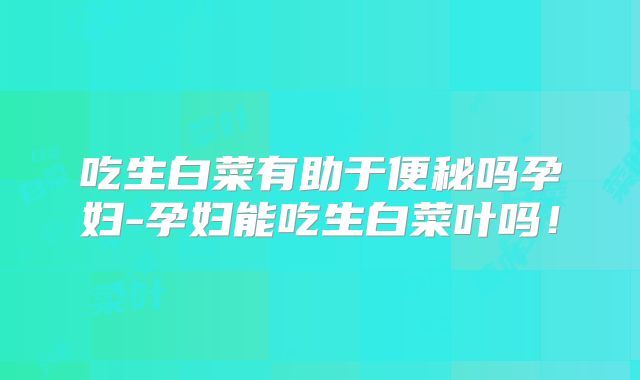 吃生白菜有助于便秘吗孕妇-孕妇能吃生白菜叶吗!