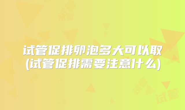 试管促排卵泡多大可以取(试管促排需要注意什么)