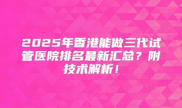 2025年香港能做三代试管医院排名最新汇总?附技术解析!