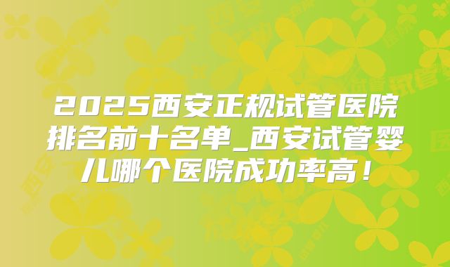 2025西安正规试管医院排名前十名单_西安试管婴儿哪个医院成功率高!