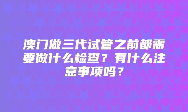 澳门做三代试管之前都需要做什么检查?有什么注意事项吗?