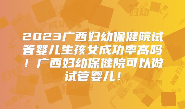 2023广西妇幼保健院试管婴儿生孩女成功率高吗!广西妇幼保健院可以做试管婴儿!