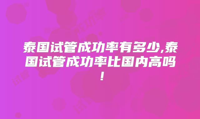泰国试管成功率有多少,泰国试管成功率比国内高吗!