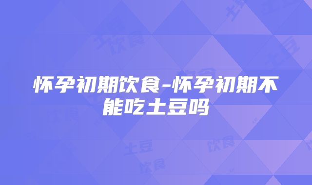 怀孕初期饮食-怀孕初期不能吃土豆吗