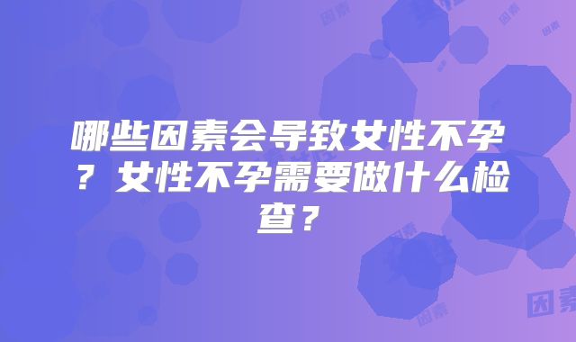 哪些因素会导致女性不孕?女性不孕需要做什么检查?