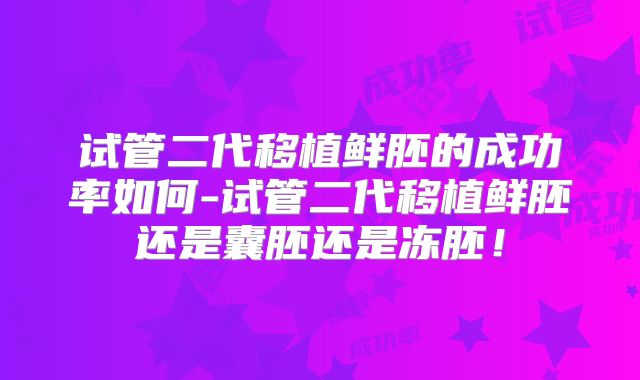试管二代移植鲜胚的成功率如何-试管二代移植鲜胚还是囊胚还是冻胚！