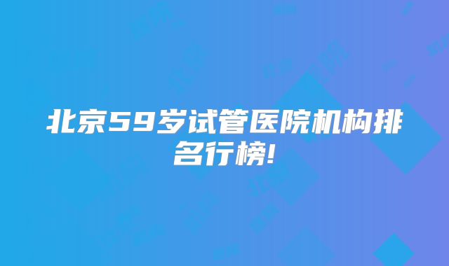 北京59岁试管医院机构排名行榜!