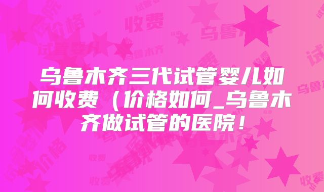 乌鲁木齐三代试管婴儿如何收费(价格如何_乌鲁木齐做试管的医院!