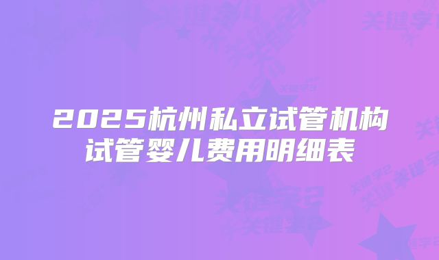 2025杭州私立试管机构试管婴儿费用明细表