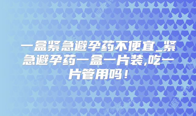 一盒紧急避孕药不便宜_紧急避孕药一盒一片装,吃一片管用吗!