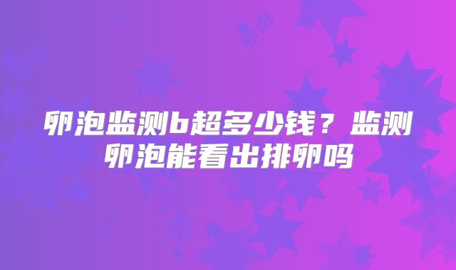 卵泡监测b超多少钱？监测卵泡能看出排卵吗