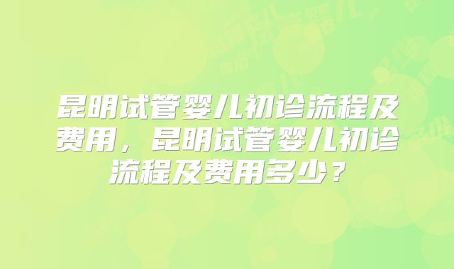 昆明试管婴儿初诊流程及费用，昆明试管婴儿初诊流程及费用多少？