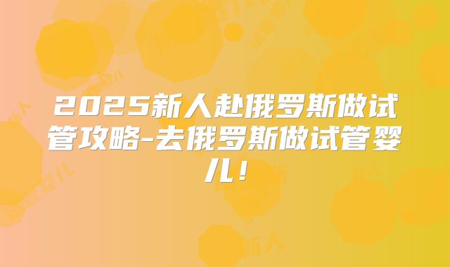 2025新人赴俄罗斯做试管攻略-去俄罗斯做试管婴儿!