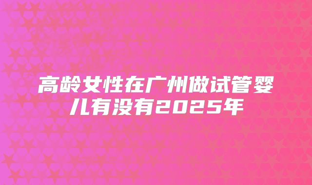 高龄女性在广州做试管婴儿有没有2025年