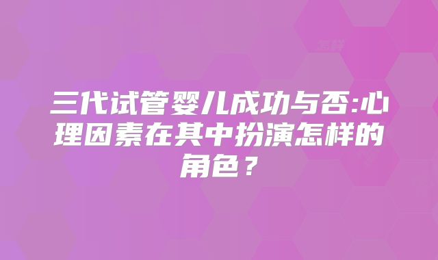 三代试管婴儿成功与否:心理因素在其中扮演怎样的角色？