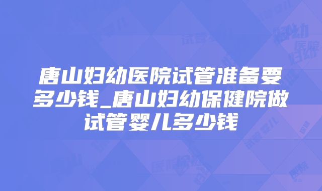 唐山妇幼医院试管准备要多少钱_唐山妇幼保健院做试管婴儿多少钱