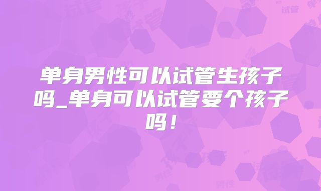 单身男性可以试管生孩子吗_单身可以试管要个孩子吗!