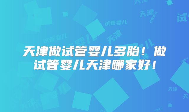 天津做试管婴儿多胎!做试管婴儿天津哪家好!