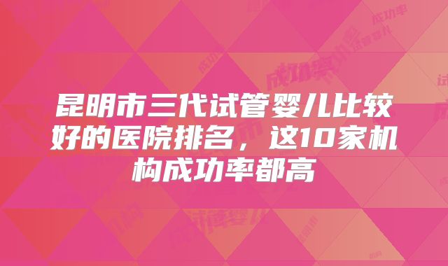 昆明市三代试管婴儿比较好的医院排名，这10家机构成功率都高