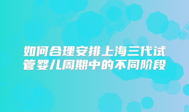 如何合理安排上海三代试管婴儿周期中的不同阶段