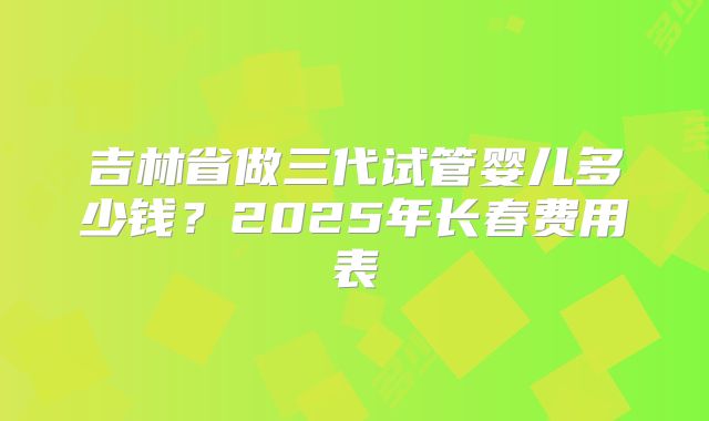 吉林省做三代试管婴儿多少钱？2025年长春费用表