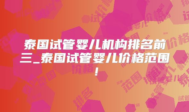 泰国试管婴儿机构排名前三_泰国试管婴儿价格范围！