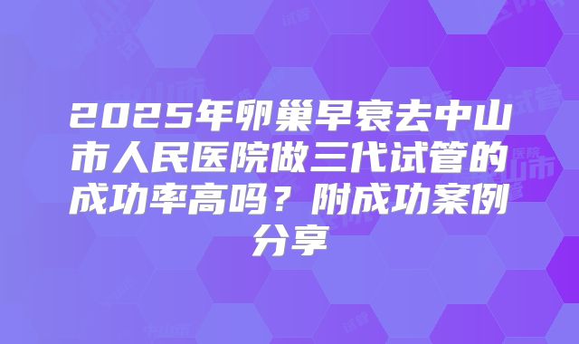 2025年卵巢早衰去中山市人民医院做三代试管的成功率高吗？附成功案例分享