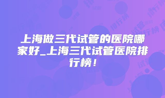 上海做三代试管的医院哪家好_上海三代试管医院排行榜!