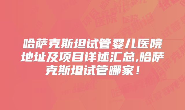 哈萨克斯坦试管婴儿医院地址及项目详述汇总,哈萨克斯坦试管哪家！