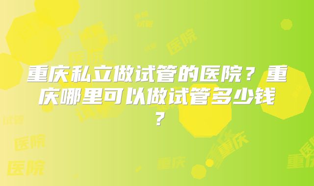 重庆私立做试管的医院？重庆哪里可以做试管多少钱？