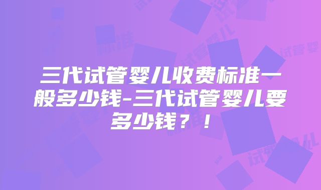 三代试管婴儿收费标准一般多少钱-三代试管婴儿要多少钱?!