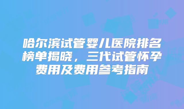哈尔滨试管婴儿医院排名榜单揭晓，三代试管怀孕费用及费用参考指南