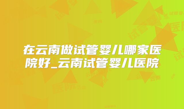 在云南做试管婴儿哪家医院好_云南试管婴儿医院