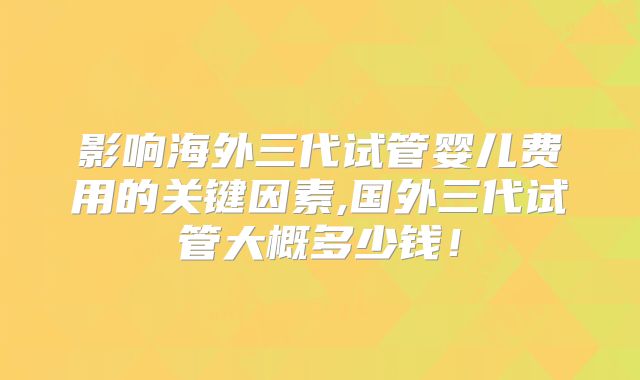 影响海外三代试管婴儿费用的关键因素,国外三代试管大概多少钱！