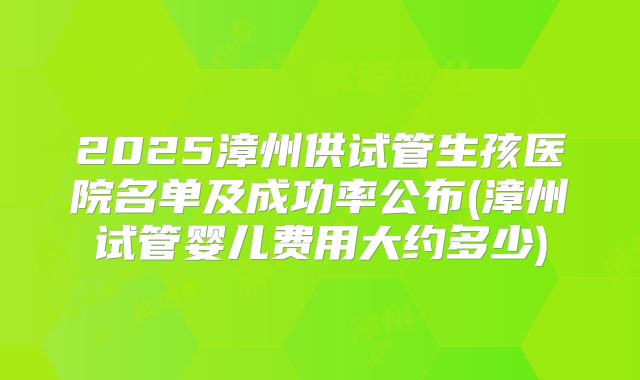 2025漳州供试管生孩医院名单及成功率公布(漳州试管婴儿费用大约多少)