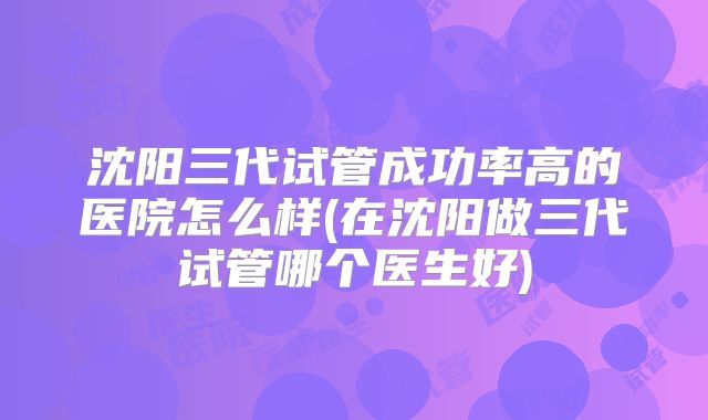 沈阳三代试管成功率高的医院怎么样(在沈阳做三代试管哪个医生好)