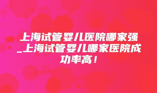上海试管婴儿医院哪家强_上海试管婴儿哪家医院成功率高！