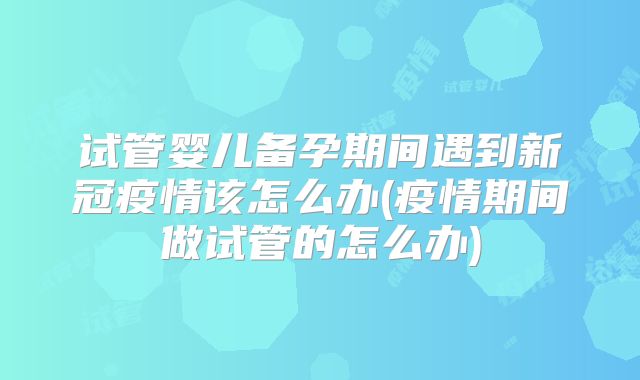 试管婴儿备孕期间遇到新冠疫情该怎么办(疫情期间做试管的怎么办)