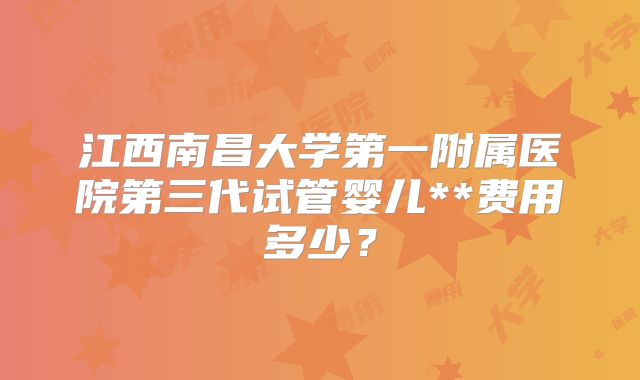 江西南昌大学第一附属医院第三代试管婴儿**费用多少？