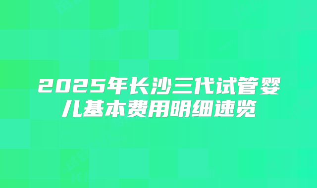 2025年长沙三代试管婴儿基本费用明细速览