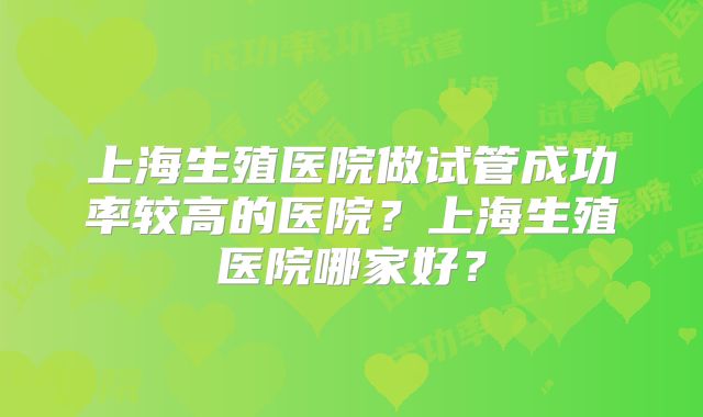 上海生殖医院做试管成功率较高的医院?上海生殖医院哪家好?