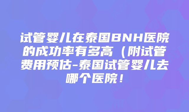 试管婴儿在泰国BNH医院的成功率有多高（附试管费用预估-泰国试管婴儿去哪个医院！